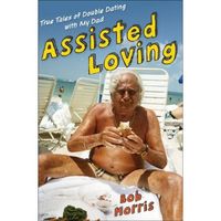 Assisted Loving: True Tales of Double Dating with My Dad by Bob Morris