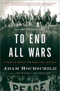 To End All Wars: A Story of Loyalty and Rebellion, 1914-1918 by Adam Hochschild