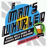 A Man's Whirled: Every Guy's Guide to Cooking with a Blender by Chris Peterson