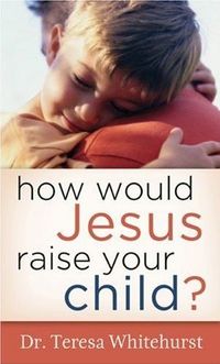 How Would Jesus Raise Your Child? by Theresa Whitehurst