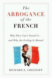 The Arrogance of the French : Why They Can't Stand Us--and Why the Feeling Is Mutual by Richard Chesnoff