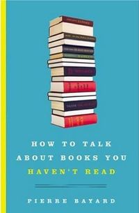 How to Talk About Books You Haven't Read by Pierre Bayard