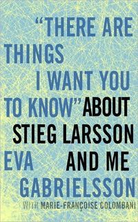 There Are Things I Want You To Know About Stieg Larsson And Me by Eva Gabrielsson